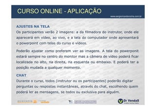 CURSO ONLINE - APLICAÇÃO
                                                        www.sergioricardorocha.com.br



AJUSTES NA TELA
Os participantes verão 2 imagens: a da filmadora do instrutor, onde ele
aparecerá em vídeo, ao vivo, e a tela do computador onde apresentará
o powerpoint com telas do curso e vídeos.

Poderão ajustar como preferem ver as imagens. A tela do powerponit
estará sempre no centro do monitor mas a câmera de vídeo poderá ficar
localizada no alto, na direita, na esquerda ou embaixo. E poderá ter a
posição mudada a qualquer momento.

CHAT
Durante o curso, todos (instrutor ou os participantes) poderão digitar
perguntas ou respostas instantâneas, através do chat, escolhendo quem
poderá ler as mensagens, se todos ou exclusiva para alguém.
 