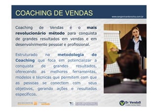 COACHING DE VENDAS                          www.sergioricardorocha.com.br




Coaching   de    Vendas    é    o    mais
revolucionário método para conquista
de grandes resultados em vendas e em
desenvolvimento pessoal e profissional.

Estruturado    na    metodologia       de
Coaching que foca em potencializar a
conquista    de    grandes    resultados,
oferecendo as melhores ferramentas,
modelos e técnicas que permitem com que
as pessoas se conectem com           seus
objetivos, gerando ações e resultados
específicos.
 