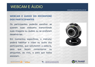 WEBCAM E ÁUDIO
                                            www.sergioricardorocha.com.br



WEBCAM E AUDIO DO MICROFONE
DOS PARTICIPANTES

Os participantes poderão escolher se
querem      suas   webcams   transmitindo
suas imagens ou áudios ou se preferem
desativá-las.

Em momentos específicos, o instrutor
poderá habilitar o vídeo ou áudio dos
participantes, que solicitarem a palavra,
para   que      façam   comentários   ou
perguntas, ao vivo, e para que todos
assistam.
 