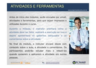 ATIVIDADES E FERRAMENTAS
                                                            www.sergioricardorocha.com.br




Antes do início dos módulos, serão enviadas por email,
atividades e ferramentas, para que sejam impressas e
utilizadas durante o curso.

Durante o módulo, o instrutor orientará como a
atividade deve ser feita, realizará a execução ao vivo e
depois apresentará os gabaritos adequados e os
comentários sobre a atividade.

No final do módulo, o instrutor enviará ebook com
conteúdo sobre a aula, a atividade e comentários. Os
participantes   poderão   estudar   mais   e   refazê-las
quando quiserem e aplicarem a atividade em outras
pessoas.
 