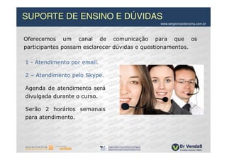 SUPORTE DE ENSINO E DÚVIDAS
                                             www.sergioricardorocha.com.br



Oferecemos um canal de comunicação para que os
participantes possam esclarecer dúvidas e questionamentos.

1 - Atendimento por email.

2 – Atendimento pelo Skype.

Agenda de atendimento será
divulgada durante o curso.

Serão 2 horários semanais
para atendimento.
 