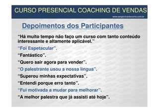 CURSO PRESENCIAL COACHING DE VENDAS
                                               www.sergioricardorocha.com.br



  Depoimentos dos Participantes
“Há muito tempo não faço um curso com tanto conteúdo
interessante e altamente aplicável.”
“Foi Espetacular”.
“Fantástico”.
“Quero sair agora para vender”.
“O palestrante usou a nossa língua”.
“Superou minhas expectativas”.
“Entendi porque erro tanto”.
“Fui motivada a mudar para melhorar”.
“A melhor palestra que já assisti até hoje”.
 