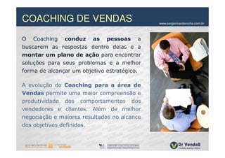 COACHING DE VENDAS                           www.sergioricardorocha.com.br




O Coaching conduz as pessoas a
buscarem as respostas dentro delas e a
montar um plano de ação para encontrar
soluções para seus problemas e a melhor
forma de alcançar um objetivo estratégico.

A evolução do Coaching para a área de
Vendas permite uma maior compreensão e
produtividade dos comportamentos dos
vendedores e clientes. Além de melhor
negociação e maiores resultados no alcance
dos objetivos definidos.
 