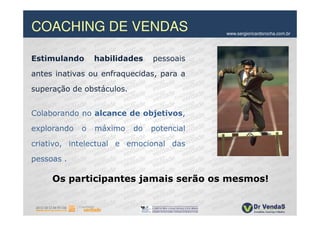 COACHING DE VENDAS                          www.sergioricardorocha.com.br




Estimulando      habilidades    pessoais
antes inativas ou enfraquecidas, para a
superação de obstáculos.


Colaborando no alcance de objetivos,
explorando   o   máximo    do   potencial

criativo, intelectual e emocional das
pessoas .

     Os participantes jamais serão os mesmos!
 
