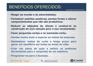 BENEFÍCIOS OFERECIDOS:                        www.sergioricardorocha.com.br


• Reagir ao mundo e às adversidades;
• Fortalecer padrões positivos, pontos fortes e alterar
  comportamentos que não são produtivos;
• Reduzir as objeções do cliente e conduzi-lo na
  construção de uma solução para a sua necessidade;
• Fazer perguntas certas e no momento certo;
• Vender muito mais e superar as metas da empresa;
• Estabelecer metas de curto e longo prazo para
  gerar um equilíbrio em todas as áreas da vida;
• Criar um plano de ação e definir as melhores
  ferramentas para a conquista de um objetivo;
• Programar-se para o Sucesso.
 