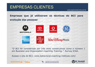 EMPRESAS CLIENTES                                    www.sergioricardorocha.com.br



Empresas que já utilizaram as técnicas do BCI para
evolução das pessoas:




 “O BCI foi considerado por três anos consecutivos como o número 1
 em Business and Organization Coaching Training.” Survey ICAA.

 Acesse o site do BCI: www.behavioral-coaching-institute.com/
 