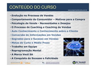 CONTEÚDO DO CURSO                           www.sergioricardorocha.com.br



• Evolução no Processo de Vendas
• Comportamento do Consumidor – Motivos para a Compra
• Psicologia da Venda - Necessidades e Desejos
• O Processo de Coaching e Coaching de Vendas
• Auto Conhecimento e Conhecimento sobre o Cliente
• Conversão de Informações em Vendas
• Segredos para o Sucesso em Vendas
• Metas de Curto e Médio Prazo
• Trabalho em Equipe
• Reprogramação Mental
• A Marca Você SA
• A Conquista do Sucesso e Felicidade
 