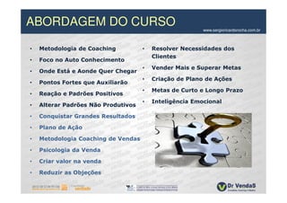 ABORDAGEM DO CURSO                                       www.sergioricardorocha.com.br



•   Metodologia de Coaching          •   Resolver Necessidades dos
                                         Clientes
•   Foco no Auto Conhecimento
                                     •   Vender Mais e Superar Metas
•   Onde Está e Aonde Quer Chegar
                                     •   Criação de Plano de Ações
•   Pontos Fortes que Auxiliarão
                                     •   Metas de Curto e Longo Prazo
•   Reação e Padrões Positivos
                                     •   Inteligência Emocional
•   Alterar Padrões Não Produtivos

•   Conquistar Grandes Resultados

•   Plano de Ação

•   Metodologia Coaching de Vendas

•   Psicologia da Venda

•   Criar valor na venda

•   Reduzir as Objeções
 