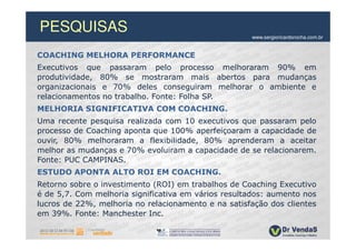 PESQUISAS                                            www.sergioricardorocha.com.br


COACHING MELHORA PERFORMANCE
Executivos que passaram pelo processo melhoraram 90% em
produtividade, 80% se mostraram mais abertos para mudanças
organizacionais e 70% deles conseguiram melhorar o ambiente e
relacionamentos no trabalho. Fonte: Folha SP.
MELHORIA SIGNIFICATIVA COM COACHING.
Uma recente pesquisa realizada com 10 executivos que passaram pelo
processo de Coaching aponta que 100% aperfeiçoaram a capacidade de
ouvir, 80% melhoraram a flexibilidade, 80% aprenderam a aceitar
melhor as mudanças e 70% evoluiram a capacidade de se relacionarem.
Fonte: PUC CAMPINAS.
ESTUDO APONTA ALTO ROI EM COACHING.
Retorno sobre o investimento (ROI) em trabalhos de Coaching Executivo
é de 5,7. Com melhoria significativa em vários resultados: aumento nos
lucros de 22%, melhoria no relacionamento e na satisfação dos clientes
em 39%. Fonte: Manchester Inc.
 