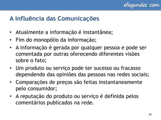 efagundes com

A influência das Comunicações

• Atualmente a informação é instantânea;
• Fim do monopólio da informação;
• A informação é gerada por qualquer pessoa e pode ser
  comentada por outras oferecendo diferentes visões
  sobre o fato;
• Um produto ou serviço pode ter sucesso ou fracasso
  dependendo das opiniões das pessoas nas redes sociais;
• Comparações de preços são feitas instantaneamente
  pelo consumidor;
• A reputação do produto ou serviço é definida pelos
  comentários publicados na rede.

                                                       10
                                                       10
 
