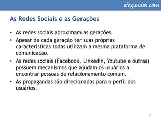 efagundes com

As Redes Sociais e as Gerações

• As redes sociais aproximam as gerações.
• Apesar de cada geração ter suas próprias
  características todas utilizam a mesma plataforma de
  comunicação.
• As redes sociais (Facebook, Linkedin, Youtube e outras)
  possuem mecanismos que ajudam os usuários a
  encontrar pessoas de relacionamento comum.
• As propagandas são direcionadas para o perfil dos
  usuários.



                                                        11
 