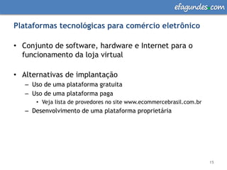 efagundes com

Plataformas tecnológicas para comércio eletrônico

• Conjunto de software, hardware e Internet para o
  funcionamento da loja virtual

• Alternativas de implantação
   – Uso de uma plataforma gratuita
   – Uso de uma plataforma paga
      • Veja lista de provedores no site www.ecommercebrasil.com.br
   – Desenvolvimento de uma plataforma proprietária




                                                                      15
 