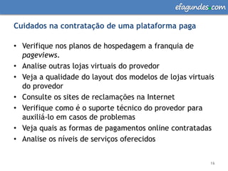 efagundes com

Cuidados na contratação de uma plataforma paga

• Verifique nos planos de hospedagem a franquia de
  pageviews.
• Analise outras lojas virtuais do provedor
• Veja a qualidade do layout dos modelos de lojas virtuais
  do provedor
• Consulte os sites de reclamações na Internet
• Verifique como é o suporte técnico do provedor para
  auxiliá-lo em casos de problemas
• Veja quais as formas de pagamentos online contratadas
• Analise os níveis de serviços oferecidos


                                                        16
 