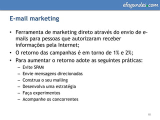 efagundes com

E-mail marketing

• Ferramenta de marketing direto através do envio de e-
  mails para pessoas que autorizaram receber
  informações pela Internet;
• O retorno das campanhas é em torno de 1% e 2%;
• Para aumentar o retorno adote as seguintes práticas:
   –   Evite SPAM
   –   Envie mensagens direcionadas
   –   Construa o seu mailing
   –   Desenvolva uma estratégia
   –   Faça experimentos
   –   Acompanhe os concorrentes


                                                      18
 