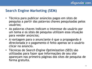 efagundes com

Search Engine Marketing (SEM)

• Técnica para publicar anúncios pagos em sites de
  pesquisa a partir das palavras chaves pesquisadas pelos
  usuários;
• As palavras chaves indicam o interesse do usuário por
  um tema e os sites de pesquisa utilizam essa situação
  para vender anúncios;
• A vantagem para o anunciante é que a propaganda é
  direcionada e o pagamento é feito apenas se o usuário
  clicar no anúncio.
• Técnicas de Search Engine Optimization (SEO) são
  utilizadas para fazer que informações de seu site
  apareçam nas primeira páginas dos sites de pesquisa de
  forma gratuita.
                                                        19
 