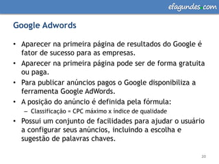 efagundes com

Google Adwords

• Aparecer na primeira página de resultados do Google é
  fator de sucesso para as empresas.
• Aparecer na primeira página pode ser de forma gratuita
  ou paga.
• Para publicar anúncios pagos o Google disponibiliza a
  ferramenta Google AdWords.
• A posição do anúncio é definida pela fórmula:
   – Classificação = CPC máximo x índice de qualidade
• Possui um conjunto de facilidades para ajudar o usuário
  a configurar seus anúncios, incluindo a escolha e
  sugestão de palavras chaves.

                                                                20
 