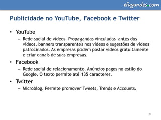 efagundes com

Publicidade no YouTube, Facebook e Twitter

• YouTube
   – Rede social de vídeos. Propagandas vinculadas antes dos
     vídeos, banners transparentes nos vídeos e sugestões de vídeos
     patrocinados. As empresas podem postar vídeos gratuitamente
     e criar canais de suas empresas.
• Facebook
   – Rede social de relacionamento. Anúncios pagos no estilo do
     Google. O texto permite até 135 caracteres.
• Twitter
   – Microblog. Permite promover Tweets, Trends e Accounts.




                                                                  21
 