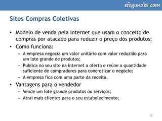 efagundes com

Sites Compras Coletivas

• Modelo de venda pela Internet que usam o conceito de
  compras por atacado para reduzir o preço dos produtos;
• Como funciona:
   – A empresa negocia um valor unitário com valor reduzido para
     um lote grande de produtos;
   – Publica no seu site na Internet a oferta e reúne a quantidade
     suficiente de compradores para concretizar o negócio;
   – A empresa fica com uma parte da receita.
• Vantagens para o vendedor
   – Vende um lote grande produtos ou serviços;
   – Atrai mais clientes para o seu estabelecimento;


                                                                     22
 