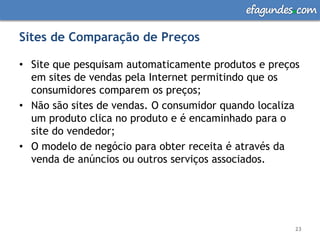 efagundes com

Sites de Comparação de Preços

• Site que pesquisam automaticamente produtos e preços
  em sites de vendas pela Internet permitindo que os
  consumidores comparem os preços;
• Não são sites de vendas. O consumidor quando localiza
  um produto clica no produto e é encaminhado para o
  site do vendedor;
• O modelo de negócio para obter receita é através da
  venda de anúncios ou outros serviços associados.




                                                      23
 