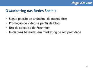 efagundes com

O Marketing nas Redes Sociais

•   Segue padrão de anúncios de outros sites
•   Promoção de vídeos e perfis de blogs
•   Uso do conceito de Freemium
•   Iniciativas baseadas em marketing de reciprocidade




                                                         24
 