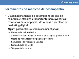 efagundes com

Ferramentas de medição de desempenho

• O acompanhamento do desempenho do site de
  comércio eletrônico é importante para avaliar os
  resultados das campanhas de vendas e do plano de
  marketing digital
• Alguns parâmetros a serem acompanhados:
   –   Número de visitas do site
   –   % de visitas com acesso a apenas uma página (bounce rate)
   –   Média de visualização de páginas por visita
   –   Conversão de visitas em vendas
   –   Profundidade da visita
   –   Tempo médio no site


                                                                   25
 