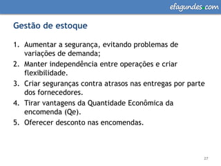 efagundes com

Gestão de estoque

1. Aumentar a segurança, evitando problemas de
   variações de demanda;
2. Manter independência entre operações e criar
   flexibilidade.
3. Criar seguranças contra atrasos nas entregas por parte
   dos fornecedores.
4. Tirar vantagens da Quantidade Econômica da
   encomenda (Qe).
5. Oferecer desconto nas encomendas.



                                                        27
 