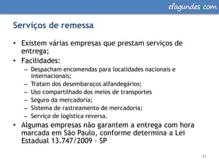 efagundes com

Serviços de remessa

• Existem várias empresas que prestam serviços de
  entrega;
• Facilidades:
   – Despacham encomendas para localidades nacionais e
     internacionais;
   – Tratam dos desembaraços alfandegários;
   – Uso compartilhado dos meios de transportes
   – Seguro da mercadoria;
   – Sistema de rastreamento de mercadoria;
   – Serviço de logística reversa.
• Algumas empresas não garantem a entrega com hora
  marcada em São Paulo, conforme determina a Lei
  Estadual 13.747/2009 – SP

                                                            31
 