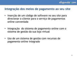 efagundes com

Integração dos meios de pagamento ao seu site

• Inserção de um código de software no seu site para
  direcionar o cliente para o serviço de pagamentos
  online conveniada

• Integração do sistema de pagamento online com o
  sistema de gestão da sua loja virtual

• Uso de um sistema de gestão com recursos de
  pagamento online integrado




                                                       34
 