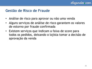 efagundes com

Gestão de Risco de Fraude

• Análise de risco para aprovar ou não uma venda
• Alguns serviços de análise de risco garantem os valores
  de estorno por fraude confirmada
• Existem serviços que indicam a faixa de score para
  todos os pedidos, deixando o lojista tomar a decisão de
  aprovação da venda




                                                        35
 