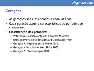 efagundes com

Gerações

• As gerações são classificadas a cada 20 anos
• Cada geração assume características do período que
  cresceram;
• Classificação das gerações:
   –   Veteranos. Nascidos antes da II Guerra Mundial;
   –   Baby Boomers. Nascidos após a II Guerra até 1960.
   –   Geração X. Nascidos entre 1961e 1980.
   –   Geração Y. Nascidos entre 1981 e 2000.
   –   Geração Z. Nascidos após 2001.




                                                                4
                                                                4
 