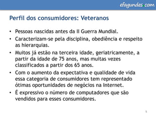 efagundes com

Perfil dos consumidores: Veteranos

• Pessoas nascidas antes da II Guerra Mundial.
• Caracterizam-se pela disciplina, obediência e respeito
  as hierarquias.
• Muitos já estão na terceira idade, geriatricamente, a
  partir da idade de 75 anos, mas muitas vezes
  classificados a partir dos 65 anos.
• Com o aumento da expectativa e qualidade de vida
  essa categoria de consumidores tem representado
  ótimas oportunidades de negócios na Internet.
• É expressivo o número de computadores que são
  vendidos para esses consumidores.

                                                           5
 