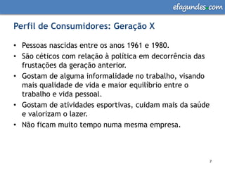 efagundes com

Perfil de Consumidores: Geração X

• Pessoas nascidas entre os anos 1961 e 1980.
• São céticos com relação à política em decorrência das
  frustações da geração anterior.
• Gostam de alguma informalidade no trabalho, visando
  mais qualidade de vida e maior equilíbrio entre o
  trabalho e vida pessoal.
• Gostam de atividades esportivas, cuidam mais da saúde
  e valorizam o lazer.
• Não ficam muito tempo numa mesma empresa.



                                                      7
                                                      7
 