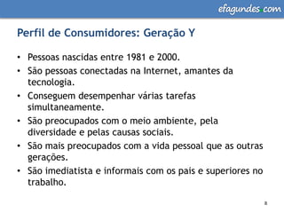 efagundes com

Perfil de Consumidores: Geração Y

• Pessoas nascidas entre 1981 e 2000.
• São pessoas conectadas na Internet, amantes da
  tecnologia.
• Conseguem desempenhar várias tarefas
  simultaneamente.
• São preocupados com o meio ambiente, pela
  diversidade e pelas causas sociais.
• São mais preocupados com a vida pessoal que as outras
  gerações.
• São imediatista e informais com os pais e superiores no
  trabalho.

                                                            8
                                                            8
 