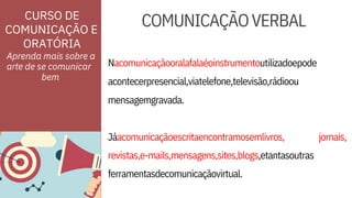 ORATÓRIA
Nacomunicaçãooralafalaéoinstrumentoutilizadoepode
acontecerpresencial,viatelefone,televisão,rádioou
revistas,e-mails,mensagens,sites,blogs,etantasoutras
ferramentasdecomunicaçãovirtual.
CURSO DE
COMUNICAÇÃO E
Aprenda mais sobre a
arte de se comunicar
mensagemgravada.
Jáacomunicaçãoescritaencontramosemlivros, jornais,
COMUNICAÇÃOVERBAL
bem
 