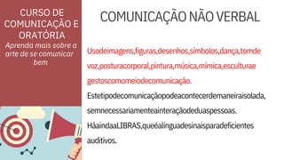 ORATÓRIA
Usodeimagens,figuras,desenhos,símbolos,dança,tomde
voz,posturacorporal,pintura,música,mímica,esculturae
HáaindaaLIBRAS,queéalínguadesinaisparadeficientes
auditivos.
CURSO DE
COMUNICAÇÃO E
gestoscomomeiodecomunicação.
Estetipodecomunicaçãopodeacontecerdemaneiraisolada,
semnecessariamenteainteraçãodeduaspessoas.
Aprenda mais sobre a
arte de se comunicar
COMUNICAÇÃONÃOVERBAL
bem
 