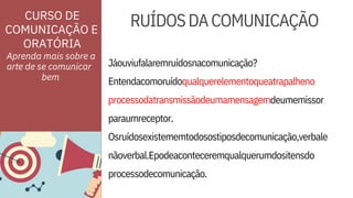 ORATÓRIA
CURSO DE
COMUNICAÇÃO E
processodatransmissãodeumamensagemdeumemissor
paraumreceptor.
Osruídosexistememtodosostiposdecomunicação,verbale
RUÍDOSDACOMUNICAÇÃO
Aprenda mais sobre a
arte de se comunicar
nãoverbal.Epodeaconteceremqualquerumdositensdo
processodecomunicação.
Jáouviufalaremruídosnacomunicação?
Entendacomoruídoqualquerelementoqueatrapalheno
bem
 