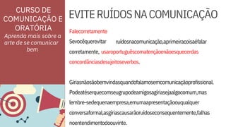 ORATÓRIA Falecorretamente
Sevocêquerevitar
noentendimentodoouvinte.
concordânciasdesujeitoseverbos.
Podeatéserquecomseugrupodeamigosagíriasejaalgocomum,mas
lembre-sedequenaempresa,emumaapresentaçãoouqualquer
ruídosnacomunicação,aprimeiracoisaéfalar
EVITERUÍDOSNACOMUNICAÇÃO
corretamente,
conversaformal,asgíriascausarãoruídoseconsequentemente,falhas
usaroportuguêscomatençãoenãoesquecerdas
Gíriasnãosãobemvindasquandofalamosemcomunicaçãoprofissional.
Aprenda mais sobre a
arte de se comunicar
CURSO DE
COMUNICAÇÃO E
bem
 