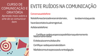 Evitelocaiscommuitobarulho
Certifique-sedequeosinalestábom
Conversasaotelefone
Notelefoneaclarezadeveseraindamaior,
Aofalaraotelefone:

Certifique-sedequeapessoapodefalarnaquelemomento

tendoemvistaquenão
ORATÓRIA
EVITERUÍDOSNACOMUNICAÇÃO
Aprenda mais sobre a
arte de se comunicar
Nãocomanembeba
haveráocontatovisualnemgestual.
Nãofalecomoutraspessoasdurantealigação
CURSO DE
COMUNICAÇÃO E
bem



 
