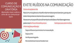 ORATÓRIA
Reviseotextosempreantesdeenviar
Sejacortêsesempreiniciecomumasaudação
Sejasucinto
Verifiqueaortografia
palavrasetenhacertezadequeseu
informaçãoquedeseja.

textopassaexatamentea
Nascomunicaçõesescritaséfundamentalserprecisoeclaro,paraqueo
leitorinterpretecorretamentesuamensagem.
EVITERUÍDOSNACOMUNICAÇÃO


Comunicaçãoescrita
Aosecomunicarprofissionalmenteatravésdaescritanãoexagerenas
Aprenda mais sobre a
arte de se comunicar

CURSO DE
COMUNICAÇÃO E
bem
 