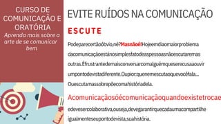 ORATÓRIA
dacomunicaçãoestánosimplesfatodeaspessoasnãoescutaremas
outras.Éfrustrantedemaisconversarcomalguémqueserecusaaouvir
Ouescutamassobrepõecomahistóriadela.
Acomunicaçãosóécomunicaçãoquandoexistetrocae
edevesercolaborativa,ouseja,devegarantirquecadaumacompartilhe
igualmenteseupontodevista,suahistória.
Podeparecertãoóbvio,né?Masnãoé!Hojeemdiaomaiorproblema
umpontodevistadiferente.Oupior:quenemescutaoquevocêfala...
EVITERUÍDOSNACOMUNICAÇÃO
Aprenda mais sobre a
arte de se comunicar
CURSO DE
COMUNICAÇÃO E
ESCUTE
bem
 