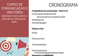 Comunicaçãoverbalenãoverbal
Oprocessodecomunicaçãoeosruídos
Aartedeescutar
Víciosdelinguagem
PosturaeFala

Gestos

Posicionamento

Tomdavozedicção

Exercíciosparaavoz
ORATÓRIA
CURSO DE
COMUNICAÇÃO E
Ferramentasdeapoiodaapresentação
Aimportânciadacomunicação–ParteIeII
Aprenda mais sobre a
arte de se comunicar




CRONOGRAMA
bem
 