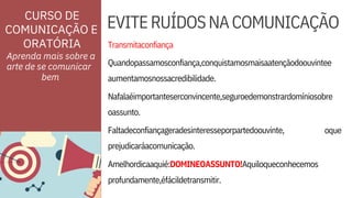 profundamente,éfácildetransmitir.
Faltadeconfiançageradesinteresseporpartedoouvinte,
prejudicaráacomunicação.
Quandopassamosconfiança,conquistamosmaisaatençãodoouvintee
aumentamosnossacredibilidade.
oque
ORATÓRIA Transmitaconfiança
Nafalaéimportanteserconvincente,seguroedemonstrardomíniosobre
oassunto.
Amelhordicaaquié:DOMINEOASSUNTO!Aquiloqueconhecemos
EVITERUÍDOSNACOMUNICAÇÃO
Aprenda mais sobre a
arte de se comunicar
CURSO DE
COMUNICAÇÃO E
bem
 