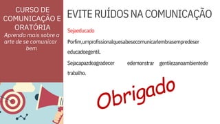 trabalho.
Sejaeducado
Porfim,umprofissionalquesabesecomunicarlembrasempredeser
educadoegentil.
Sejacapazdeagradecer edemonstrar gentilezanoambientede
ORATÓRIA
CURSO DE
COMUNICAÇÃO E EVITERUÍDOSNACOMUNICAÇÃO
Aprenda mais sobre a
arte de se comunicar
bem
 