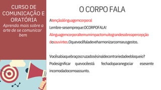 ORATÓRIA
Podesignificar
Atençãoàlinguagemcorporal
quevocêestá fechadoparanegociar
dosouvintes.Oquevocêfaladeveharmonizarcomseusgestos.
esesente
incomodadocomoassunto.
Vocêsabiaquebraçoscruzadosésinaldecontrariedadeebloqueio?
Lembre-sesempreque:OCORPOFALA!
Alinguagemcorporaltemumimpactomuitograndesobreapercepção
CURSO DE
COMUNICAÇÃO E
Aprenda mais sobre a
arte de se comunicar
OCORPOFALA
bem
 
