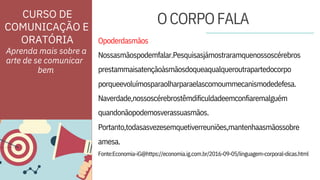 ORATÓRIA
amesa.
Naverdade,nossoscérebrostêmdificuldadeemconfiaremalguém
quandonãopodemosverassuasmãos.
Nossasmãospodemfalar.Pesquisasjámostraramquenossoscérebros
prestammaisatençãoàsmãosdoqueaqualqueroutrapartedocorpo
Fonte:Economia-iG@https://economia.ig.com.br/2016-09-05/linguagem-corporal-dicas.html
Opoderdasmãos
porqueevoluímosparaolharparaelascomoummecanismodedefesa.
Portanto,todasasvezesemquetiverreuniões,mantenhaasmãossobre
Aprenda mais sobre a
arte de se comunicar
CURSO DE
COMUNICAÇÃO E
OCORPOFALA
bem
 