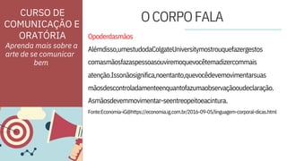 ORATÓRIA
Fonte:Economia-iG@https://economia.ig.com.br/2016-09-05/linguagem-corporal-dicas.html
Opoderdasmãos
atenção.Issonãosignifica,noentanto,quevocêdevemovimentarsuas
Alémdisso,umestudodaColgateUniversitymostrouquefazergestos
comasmãosfazaspessoasouviremoquevocêtemadizercommais
mãosdescontroladamenteenquantofazumaobservaçãooudeclaração.
Asmãosdevemmovimentar-seentreopeitoeacintura.
Aprenda mais sobre a
arte de se comunicar
CURSO DE
COMUNICAÇÃO E
OCORPOFALA
bem
 