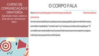 ORATÓRIA
umaótimamaneirademostrarseuinteressenaconversaeencorajaro
interlocutorasesentirconfortável.
conversa
Umamaneiradefazerissoéacenaracabeçadelicadamentetrêsvezes,
Aprenda mais sobre a
arte de se comunicar
Acenecomacabeçaparamostrarquevocêestá
comoformadedizer"contemais"ou"estououvindovocê,explique".É
interessadona
CURSO DE
COMUNICAÇÃO E
OCORPOFALA
bem
 