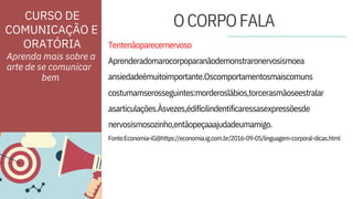 asarticulações.Àsvezes,édifícilindentificaressasexpressõesde
nervosismosozinho,entãopeçaaajudadeumamigo.
Aprenderadomarocorpoparanãodemonstraronervosismoea
ansiedadeémuitoimportante.Oscomportamentosmaiscomuns
ORATÓRIA Tentenãoparecernervoso
costumamserosseguintes:morderoslábios,torcerasmãoseestralar
Fonte:Economia-iG@https://economia.ig.com.br/2016-09-05/linguagem-corporal-dicas.html
Aprenda mais sobre a
arte de se comunicar
CURSO DE
COMUNICAÇÃO E
OCORPOFALA
bem
 