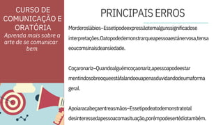 ORATÓRIA
geral.
desinteressedapessoacomasituação,porémpodesertédiotambém.
Morderoslábios–Essetipodeexpressãotemalgunssignificadose
interpretações.Oatopodedemonstrarqueapessoaestánervosa,tensa
eoucomsinaisdeansiedade.
Coçaronariz–Quandoalguémcoçaonariz,apessoapodeestar
mentindosobreoqueestáfalandoouapenasduvidandodeumaforma
Apoiaracabeçaentreasmãos–Essetipodeatodemonstratotal
Aprenda mais sobre a
arte de se comunicar
PRINCIPAISERROS
CURSO DE
COMUNICAÇÃO E
bem
 
