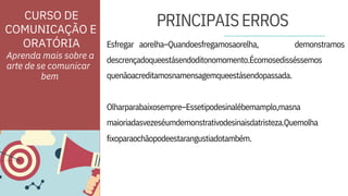ORATÓRIA Esfregar
fixoparaochãopodeestarangustiadotambém.
aorelha–Quandoesfregamosaorelha, demonstramos
Olharparabaixosempre–Essetipodesinalébemamplo,masna
maioriadasvezeséumdemonstrativodesinaisdatristeza.Quemolha
descrençadoqueestásendoditonomomento.Écomosedisséssemos
quenãoacreditamosnamensagemqueestásendopassada.
Aprenda mais sobre a
arte de se comunicar
PRINCIPAISERROS
CURSO DE
COMUNICAÇÃO E
bem
 
